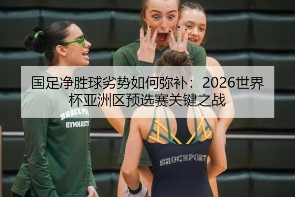 国足净胜球劣势如何弥补：2026世界杯亚洲区预选赛关键之战